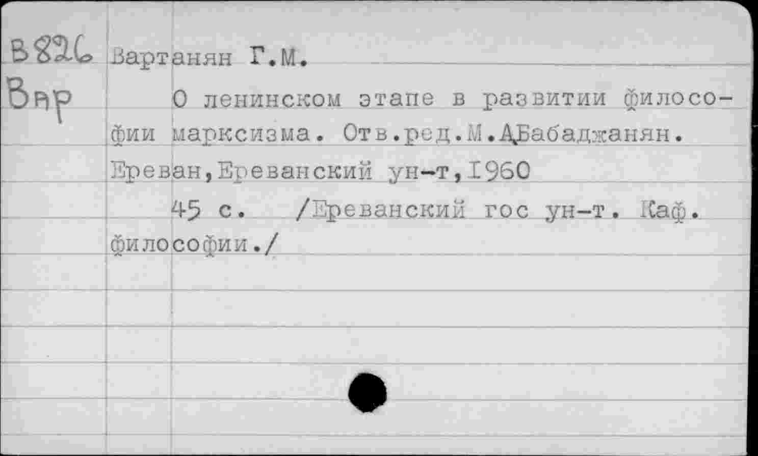 ﻿В 224 Вартанян Г.М.
&Р|^> О ленинском этапе в развитии филосо фи и марксизма. Отв.ред.М.ДБабаджаняи.
^Ереван, Ереванский ун-т,1960
45 с. /Ереванский гос ун-т. Еаф. философии./